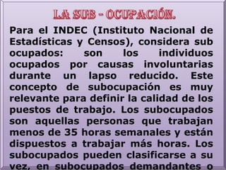 La sub - ocupación.Para el INDEC (Instituto Nacional de Estadísticas y Censos), considera sub ocupados: son los individuos ocupados por causas involuntarias durante un lapso reducido. Este concepto de subocupación es muy relevante para definir la calidad de los puestos de trabajo. Los subocupados son aquellas personas que trabajan menos de 35 horas semanales y están dispuestos a trabajar más horas. Los subocupados pueden clasificarse a su vez, en subocupados demandantes o no demandantes cuando buscan activamente otro trabajo o cuando no lo hacen, respectivamente.
