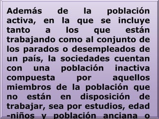 Además de la población activa, en la que se incluye tanto a los que están trabajando como al conjunto de los parados o desempleados de un país, la sociedades cuentan con una población inactiva compuesta por aquellos miembros de la población que no están en disposición de trabajar, sea por estudios, edad -niños y población anciana o jubilada, enfermedad o cualquier otra causa legalmente establecida.