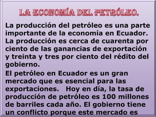 La economía del petróleo.La producción del petróleo es una parte importante de la economía en Ecuador.  La producción es cerca de cuarenta por ciento de las ganancias de exportación y treinta y tres por ciento del rédito del gobierno.  El petróleo en Ecuador es un gran mercado que es esencial para las exportaciones.   Hoy en día, la tasa de producción de petróleo es 100 millones de barriles cada año. El gobierno tiene un conflicto porque este mercado es importantísimo para la economía, pero causa muchos problemas - problemas que durarán muchos años y tendrán resultados malísimos. 
