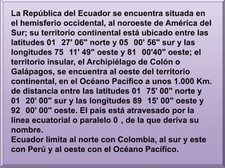 La República del Ecuador se encuentra situada en el hemisferio occidental, al noroeste de América del Sur; su territorio continental está ubicado entre las latitudes 01° 27' 06" norte y 05° 00' 56" sur y las longitudes 75° 11' 49" oeste y 81° 00'40" oeste; el territorio insular, el Archipiélago de Colón o Galápagos, se encuentra al oeste del territorio continental, en el Océano Pacífico a unos 1.000 Km. de distancia entre las latitudes 01° 75' 00" norte y 01° 20' 00" sur y las longitudes 89° 15' 00" oeste y 92° 00' 00" oeste. El país está atravesado por la línea ecuatorial o paralelo 0°, de la que deriva su nombre.Ecuador limita al norte con Colombia, al sur y este con Perú y al oeste con el Océano Pacífico.