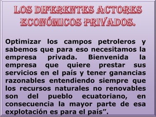 Los diferentes actores económicos privados.Optimizar los campos petroleros y sabemos que para eso necesitamos la empresa privada. Bienvenida la empresa que quiere prestar sus servicios en el país y tener ganancias razonables entendiendo siempre que los recursos naturales no renovables son del pueblo ecuatoriano, en consecuencia la mayor parte de esa explotación es para el país”.