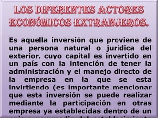 Los diferentes actores económicos extranjeros.Es aquella inversión que proviene de una persona natural o jurídica del exterior, cuyo capital es invertido en un país con la intención de tener la administración y el manejo directo de la empresa en la que se esta invirtiendo (es importante mencionar que esta inversión se puede realizar mediante la participación en otras empresa ya establecidas dentro de un país o por medio del establecimiento de una empresa inversora).