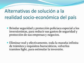 Alternativas de solución a la realidad socio-económica del paísBrindar seguridad y protección policiaca especial a los inversionistas, para reducir sus gastos de seguridad y protección de sus empresas y negocios.Eliminar real y efectivamente, toda la maraña infinita de trámites y requisitos burocráticos, volverlos tramites light, para estimular la inversión.