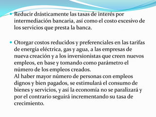 Reducir drásticamente las tasas de interés por intermediación bancaria, así como el costo excesivo de los servicios que presta la banca.Otorgar costos reducidos y preferenciales en las tarifas de energía eléctrica, gas y agua, a las empresas de nueva creación y a los inversionistas que creen nuevos empleos, en base y tomando como parámetro el número de los empleos creados.Al haber mayor número de personas con empleos dignos y bien pagados, se estimulará el consumo de bienes y servicios, y así la economía no se paralizará y por el contrario seguirá incrementando su tasa de crecimiento.