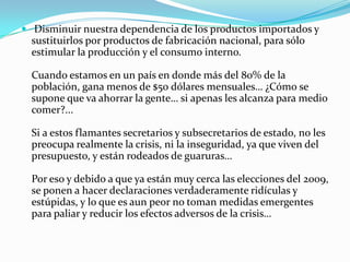  Disminuir nuestra dependencia de los productos importados y sustituirlos por productos de fabricación nacional, para sólo estimular la producción y el consumo interno.Cuando estamos en un país en donde más del 80% de la población, gana menos de $50 dólares mensuales… ¿Cómo se supone que va ahorrar la gente… si apenas les alcanza para medio comer?...Si a estos flamantes secretarios y subsecretarios de estado, no les preocupa realmente la crisis, ni la inseguridad, ya que viven del presupuesto, y están rodeados de guaruras…Por eso y debido a que ya están muy cerca las elecciones del 2009, se ponen a hacer declaraciones verdaderamente ridículas y estúpidas, y lo que es aun peor no toman medidas emergentes para paliar y reducir los efectos adversos de la crisis…