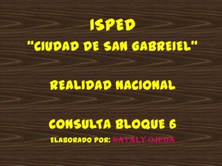 ISPED  “CIUDAD DE SAN GABREIEL” REALIDAD NACIONAL CONSULTA BLOQUE 6 ELABORADO POR: Nataly Ojeda 