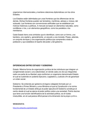 organismos internacionales y mantiene relaciones diplomáticas con los otros
Estados.

Los Estados están delimitados por unas fronteras que los diferencian de los
demás. Dichas fronteras pueden ser terrestres, marítimas, aéreas e, incluso, del
subsuelo. Las fronteras son convenciones artificiales que se establecen por
motivos históricos o políticos. A menudo se basan en elementos naturales, como
cordilleras o ríos, o en elementos geográficos, como los paralelos o los
meridianos.

Cada Estado tiene unos símbolos que lo identifican, como son un himno, una
bandera, una capital y, generalmente, un escudo y una moneda. Posee, además,
un conjunto de leyes y una organización política que comprende a toda la
población y que establece el reparto del poder y del gobierno.




DIFERENCIAS ENTRE ESTADO Y GOBIERNO

Estado: Máxima forma de organización jurídica de los individuos que integran un
conglomerado social o una colectividad, en donde cada uno de sus integrantes
cede una parte de su libertad, para conformar un organismo denominado Estado;
el cual se subdivide en poderes Ejecutivo, Legislativo y Judicial a fin de garantizar
un orden social.

Gobierno: Se entiende por gobierno el órgano colegiado formado por un
Presidente o Primer Ministro y unos Ministros al que la Constitución o la norma
fundamental de un Estado atribuye el poder ejecutivo.El Gobierno constituye el
centro desde el cual se ejerce el poder político sobre una sociedad. Podría decirse
que tiene una función identificadora de la actividad política, es el núcleo
irreductible, sin el cual parece difícil pensar el la dimensión de la propia política.



WEBGRAFIA

http://es.wikipedia.org/wiki/Estado
 