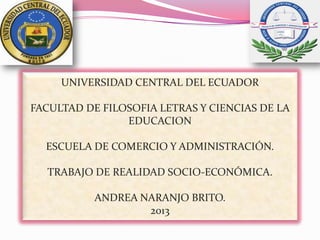 UNIVERSIDAD CENTRAL DEL ECUADOR
FACULTAD DE FILOSOFIA LETRAS Y CIENCIAS DE LA
EDUCACION
ESCUELA DE COMERCIO Y ADMINISTRACIÓN.
TRABAJO DE REALIDAD SOCIO-ECONÓMICA.
ANDREA NARANJO BRITO.
2013
 