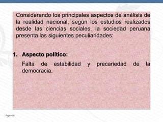 Considerando los principales aspectos de análisis de
la realidad nacional, según los estudios realizados
desde las ciencias sociales, la sociedad peruana
presenta las siguientes peculiaridades:
1. Aspecto político:
Falta de estabilidad
democracia.

Page  10

y

precariedad

de

la

 