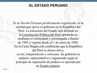 EL ESTADO PERUANO

Es la Nación Peruana jurídicamente organizada, es la
entidad que ejerce el gobierno en la República del
Perú. La estructura del Estado está definida en
la Constitución Política del Perú aprobada en
mediante el referéndum y promulgada a finales
de 1993 y vigente desde el 1 de enero de 1994.
En la Carta Magna está establecido que la República
del Perú es democrática,
social, independiente y soberana. Su gobierno es
unitario, representativo y organizado según el
principio de separación de poderes es ejercido por
un Estado unitario.
Page  13

 