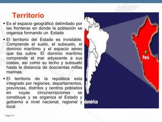 Territorio
 Es el espacio geográfico delimitado por
las fronteras en donde la población se
organiza formando un Estado

 El territorio del Estado es inviolable.
Comprende el suelo, el subsuelo, el
dominio marítimo y el espacio aéreo
que los cubre. El dominio marítimo
comprende el mar adyacente a sus
costas, así como su lecho y subsuelo
hasta la distancia de doscientas millas
marinas.
 El territorio de la república esta
integrado por regiones, departamentos,
provincias, distritos y centros poblados
en
cuyas
circunscripciones
se
constituye y se organiza el Estado y
gobierno a nivel nacional, regional y
local.
Page  15

 