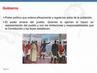 Gobierno
 Poder político que ordena eficazmente y regula los actos de la población.
 El poder emana del pueblo. Quienes lo ejercen lo hacen en
representación del pueblo y con las limitaciones y responsabilidades que
la Constitución y las leyes establecen.

Page  18

 
