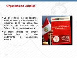 Organización Jurídica

 Es el conjunto de regulaciones
fundamentales que establecen las
relaciones de la vida social, sea
éstas de las personas con el
Estado o de las personas entre sí.
 El orden jurídico del Estado
Peruano
tiene
como
base
fundamental
la
Constitución
Política.

Page  21

 