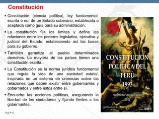 Constitución
 Constitución (ciencia política), ley fundamental,
escrita o no, de un Estado soberano, establecida o
aceptada como guía para su administración.
 La constitución fija los límites y define las
relaciones entre los poderes legislativo, ejecutivo y
judicial del Estado, estableciendo así las bases
para su gobierno.
 También garantiza al pueblo determinados
derechos. La mayoría de los países tienen una
constitución escrita.
 La Constitución es la norma jurídica fundamental
que regula la vida de una sociedad estatal,
inspirada en un sistema de creencias sobre las
relaciones que deben existir entre gobernantes y
gobernados y entre éstos entre sí.
 Encuadra las acciones políticas, asegurando la
libertad de los ciudadanos y fijando límites a los
gobernantes.
Page  22

 