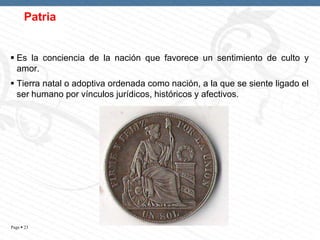 Patria

 Es la conciencia de la nación que favorece un sentimiento de culto y
amor.
 Tierra natal o adoptiva ordenada como nación, a la que se siente ligado el
ser humano por vínculos jurídicos, históricos y afectivos.

Page  23

 