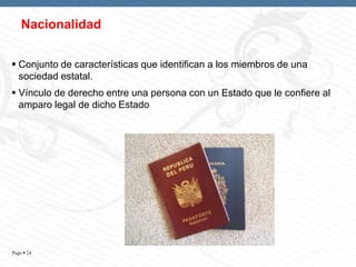 Nacionalidad
 Conjunto de características que identifican a los miembros de una
sociedad estatal.
 Vínculo de derecho entre una persona con un Estado que le confiere al
amparo legal de dicho Estado

Page  24

 
