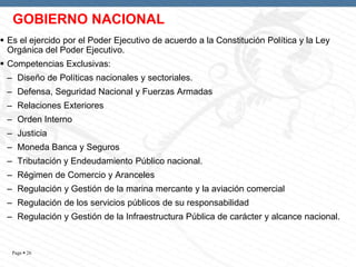 GOBIERNO NACIONAL
 Es el ejercido por el Poder Ejecutivo de acuerdo a la Constitución Política y la Ley
Orgánica del Poder Ejecutivo.
 Competencias Exclusivas:
– Diseño de Políticas nacionales y sectoriales.

– Defensa, Seguridad Nacional y Fuerzas Armadas
– Relaciones Exteriores
– Orden Interno
– Justicia

– Moneda Banca y Seguros
– Tributación y Endeudamiento Público nacional.
– Régimen de Comercio y Aranceles
– Regulación y Gestión de la marina mercante y la aviación comercial
– Regulación de los servicios públicos de su responsabilidad
– Regulación y Gestión de la Infraestructura Pública de carácter y alcance nacional.

Page  26

 