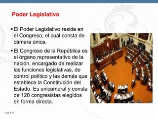 Poder Legislativo
 El Poder Legislativo reside en
el Congreso, el cual consta de
cámara única.
 El Congreso de la República es
el órgano representativo de la
nación, encargado de realizar
las funciones legislativas, de
control político y las demás que
establece la Constitución del
Estado. Es unicameral y consta
de 120 congresistas elegidos
en forma directa.
Page  27

 