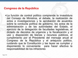 Congreso de la República
 La función de control político comprende la investidura
del Consejo de Ministros, el debate, la realización de
actos e investigaciones y la aprobación de acuerdos
sobre la conducta política de gobierno, los actos de la
administración y de las autoridades del Estado, el
ejercicio de la delegación de facultades legislativas, el
dictado de decretos de urgencia y la fiscalización y el
uso y disposición de bienes y recursos públicos, el
cumplimiento por el Presidente del mensaje anual al
Congreso de la República y el antejuicio político,
cuidando que la Constitución y las leyes se cumplan y
disponiendo lo conveniente para hacer efectiva la
responsabilidad de los infractores
Page  29

 
