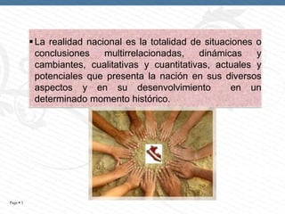  La realidad nacional es la totalidad de situaciones o
conclusiones
multirrelacionadas,
dinámicas
y
cambiantes, cualitativas y cuantitativas, actuales y
potenciales que presenta la nación en sus diversos
aspectos y en su desenvolvimiento
en un
determinado momento histórico.

Page  3

 