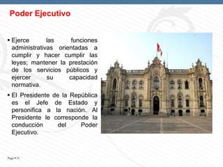 Poder Ejecutivo
 Ejerce
las
funciones
administrativas orientadas a
cumplir y hacer cumplir las
leyes; mantener la prestación
de los servicios públicos y
ejercer
su
capacidad
normativa.
 El Presidente
es el Jefe
personifica a
Presidente le
conducción
Ejecutivo.

Page  31

de la República
de Estado y
la nación. Al
corresponde la
del
Poder

 