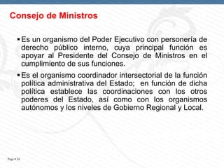 Consejo de Ministros
 Es un organismo del Poder Ejecutivo con personería de
derecho público interno, cuya principal función es
apoyar al Presidente del Consejo de Ministros en el
cumplimiento de sus funciones.
 Es el organismo coordinador intersectorial de la función
política administrativa del Estado; en función de dicha
política establece las coordinaciones con los otros
poderes del Estado, así como con los organismos
autónomos y los niveles de Gobierno Regional y Local.

Page  34

 