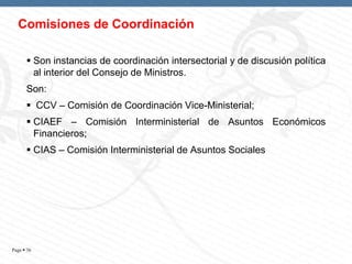 Comisiones de Coordinación
 Son instancias de coordinación intersectorial y de discusión política
al interior del Consejo de Ministros.
Son:
 CCV – Comisión de Coordinación Vice-Ministerial;

 CIAEF – Comisión Interministerial de Asuntos Económicos
Financieros;
 CIAS – Comisión Interministerial de Asuntos Sociales

Page  36

 