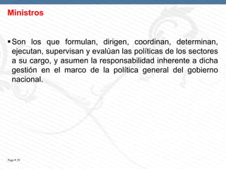Ministros
 Son los que formulan, dirigen, coordinan, determinan,
ejecutan, supervisan y evalúan las políticas de los sectores
a su cargo, y asumen la responsabilidad inherente a dicha
gestión en el marco de la política general del gobierno
nacional.

Page  39

 