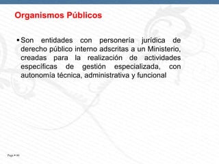 Organismos Públicos
 Son entidades con personería jurídica de
derecho público interno adscritas a un Ministerio,
creadas para la realización de actividades
específicas de gestión especializada, con
autonomía técnica, administrativa y funcional

Page  40

 