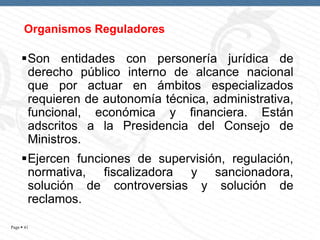 Organismos Reguladores

Son entidades con personería jurídica de
derecho público interno de alcance nacional
que por actuar en ámbitos especializados
requieren de autonomía técnica, administrativa,
funcional, económica y financiera. Están
adscritos a la Presidencia del Consejo de
Ministros.
Ejercen funciones de supervisión, regulación,
normativa, fiscalizadora y sancionadora,
solución de controversias y solución de
reclamos.
Page  41

 