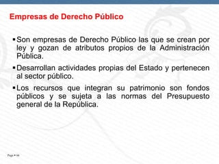 Empresas de Derecho Público
 Son empresas de Derecho Público las que se crean por
ley y gozan de atributos propios de la Administración
Pública.
 Desarrollan actividades propias del Estado y pertenecen
al sector público.
 Los recursos que integran su patrimonio son fondos
públicos y se sujeta a las normas del Presupuesto
general de la República.

Page  44

 