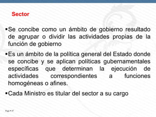 Sector

Se concibe como un ámbito de gobierno resultado
de agrupar o dividir las actividades propias de la
función de gobierno
Es un ámbito de la política general del Estado donde
se concibe y se aplican políticas gubernamentales
específicas que determinan la ejecución de
actividades
correspondientes
a
funciones
homogéneas o afines.
Cada Ministro es titular del sector a su cargo
Page  47

 