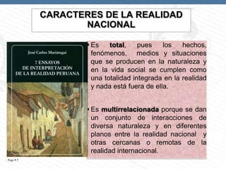 CARACTERES DE LA REALIDAD
NACIONAL
 Es
total,
pues
los
hechos,
fenómenos, medios y situaciones
que se producen en la naturaleza y
en la vida social se cumplen como
una totalidad integrada en la realidad
y nada está fuera de ella.

 Es multirrelacionada porque se dan
un conjunto de interacciones de
diversa naturaleza y en diferentes
planos entre la realidad nacional y
otras cercanas o remotas de la
realidad internacional.
Page  5

 