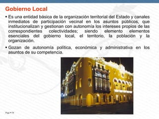 Gobierno Local
 Es una entidad básica de la organización territorial del Estado y canales
inmediatos de participación vecinal en los asuntos públicos, que
institucionalizan y gestionan con autonomía los intereses propios de las
correspondientes
colectividades;
siendo
elemento
elementos
esenciales del gobierno local, el territorio, la población y la
organización.

 Gozan de autonomía política, económica y administrativa en los
asuntos de su competencia.

Page  54

 