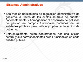 Sistemas Administrativos
 Son medios horizontales de regulación administrativa de
gobierno, a través de los cuales se trata de orientar
coherentemente y homogenizar el desarrollo de políticas
de gestión en campos funcionales comunes de las
entidades públicas para unificar y optimizar la acción de
gobierno.

 Estructuralmente están conformados por una oficina
central y sus correspondientes áreas funcionales en cada
entidad pública.

Page  57

 