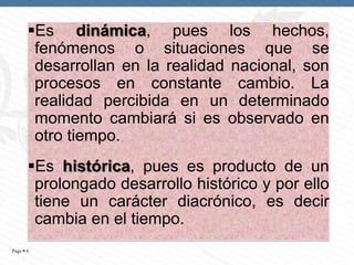 Es dinámica, pues los hechos,
fenómenos o situaciones que se
desarrollan en la realidad nacional, son
procesos en constante cambio. La
realidad percibida en un determinado
momento cambiará si es observado en
otro tiempo.
Es histórica, pues es producto de un
prolongado desarrollo histórico y por ello
tiene un carácter diacrónico, es decir
cambia en el tiempo.
Page  6

 