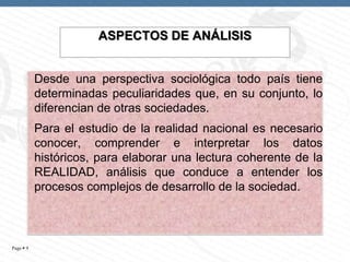 ASPECTOS DE ANÁLISIS

Desde una perspectiva sociológica todo país tiene
determinadas peculiaridades que, en su conjunto, lo
diferencian de otras sociedades.
Para el estudio de la realidad nacional es necesario
conocer, comprender e interpretar los datos
históricos, para elaborar una lectura coherente de la
REALIDAD, análisis que conduce a entender los
procesos complejos de desarrollo de la sociedad.

Page  9

 