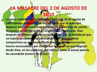 LA MASACRE DEL 2 DE AGOSTO DE 
1810 
La junta soberana de quito conformada del 10 de agosto de 
1809 apenas gobernó unos meses hasta que se tuvo que 
deponer por circunstancias políticas. El conde Ruiz de castilla 
re-asumió el mando el 29 de octubre del mismo año. Días 
después se firmaron capitulaciones en las que se estableció que 
no habría persecución a los miembros de la junta. Este 
compromiso no se cumplió, los cabecillas de los insurrectos 
fueron encarcelados por las fuerzas leales al rey que llegaron 
desde lima, en los calabozos del edificio junto al actual palacio 
de carondelet (centro de quito). 
 