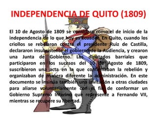 INDEPENDENCIA DE QUITO (1809) 
El 10 de Agosto de 1809 se considera como el de inicio de la 
independencia de lo que hoy es Ecuador. En Quito, cuando los 
criollos se rebelaron contra el presidente Ruiz de Castilla, 
declararon insubsistente el gobierno de la Audiencia, y crearon 
una Junta de Gobierno. Los diputados barriales que 
participaron en los sucesos del 10 de Agosto de 1809, 
suscribieron una acta en la que confirmaban la rebelión y 
organizaban de manera diferente la administración. En este 
documento se insinúa también una invitación a otras ciudades 
para aliarse voluntariamente con el fin de conformar un 
Gobierno Supremo Interino que represente a Fernando VII, 
mientras se recupere su libertad. 
 