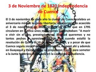 3 de Noviembre de 1820 Independencia 
de Cuenca 
El 3 de noviembre de cada año la ciudad de Cuenca celebra un 
aniversario más de su gesta libertaria, acontecimiento acaecido 
el 3 de noviembre de 1820. Si bien es cierto que en 1795 
circularon en Cuenca unos manuscritos que invitaban: "A morir 
o vivir sin el Rey, prevengámonos; libertad queremos y no 
tantos pechos y opresiones". Sólo fue cuando estalló la 
revolución de Quito, el 10 de agosto de 1809, y a pesar de que 
Cuenca seguía siendo un bastión realista, empezó ahí y además 
en Guayaquil y Pasto, donde se prepararon tropas para someter 
a la Junta Soberana instaurada en la capital de la Audiencia. 
 