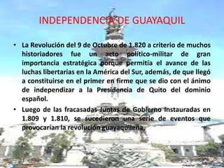 INDEPENDENCIA DE GUAYAQUIL 
• La Revolución del 9 de Octubre de 1.820 a criterio de muchos 
historiadores fue un acto político-militar de gran 
importancia estratégica porque permitía el avance de las 
luchas libertarias en la América del Sur, además, de que llegó 
a constituirse en el primer en firme que se dio con el ánimo 
de independizar a la Presidencia de Quito del dominio 
español. 
• Luego de las fracasadas Juntas de Gobierno instauradas en 
1.809 y 1.810, se sucedieron una serie de eventos que 
provocarían la revolución guayaquileña. 
 