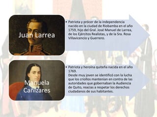 • Patriota y prócer de la independencia 
nacido en la ciudad de Riobamba en el año 
1759, hijo del Gral. José Manuel de Larrea, 
de los Ejércitos Realistas, y de la Sra. Rosa 
Villavicencio y Guerrero. Juan Larrea 
• Patriota y heroína quiteña nacida en el año 
1769. 
Desde muy joven se identificó con la lucha 
que los criollos mantenían en contra de las 
autoridades que gobernaban la Audiencia 
de Quito, reacias a respetar los derechos 
ciudadanos de sus habitantes. 
Manuela 
Cañizares 
 