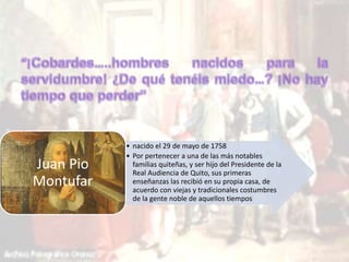 • nacido el 29 de mayo de 1758 
• Por pertenecer a una de las más notables 
familias quiteñas, y ser hijo del Presidente de la 
Real Audiencia de Quito, sus primeras 
enseñanzas las recibió en su propia casa, de 
acuerdo con viejas y tradicionales costumbres 
de la gente noble de aquellos tiempos 
Juan Pio 
Montufar 
 