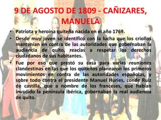 9 DE AGOSTO DE 1809 - CAÑIZARES, 
MANUELA 
• Patriota y heroína quiteña nacida en el año 1769. 
• Desde muy joven se identificó con la lucha que los criollos 
mantenían en contra de las autoridades que gobernaban la 
audiencia de quito, reacias a respetar los derechos 
ciudadanos de sus habitantes. 
• Fue por eso que prestó su casa para varias reuniones 
clandestinas en las que los quiteños planearon los primeros 
movimientos en contra de las autoridades españolas, y 
sobre todo contra el presidente Manuel Huríes, conde Ruiz 
de castilla, que a nombre de los franceses, que habían 
invadido la península ibérica, gobernaban la real audiencia 
de quito. 
 