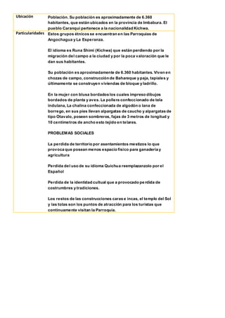 Ubicación Población. Su población es aproximadamente de 6.360
habitantes, que están ubicados en la provincia de Imbabura. El
pueblo Caranqui pertenece a la nacionalidad Kichwa.
Particularidades Estos grupos étnicos se encuentran en las Parroquias de
Angochagua y La Esperanza.
El idioma es Runa Shimi (Kichwa) que están perdiendo por la
migración del campo a la ciudad y por la poca valoración que le
dan sus habitantes.
Su población es aproximadamente de 6.360 habitantes. Viven en
chozas de campo, construcción de Bahareque y paja, tapiales y
últimamente se construyen viviendas de bloque y ladrillo.
En la mujer con blusa bordados los cuales impreso dibujos
bordados de planta y aves. La pollera confeccionado de tela
indulana, La chalina confeccionada de algodón o lana de
borrego, en sus pies llevan alpargatas de caucho y alpargatas de
tipo Otavalo, poseen sombreros, fajas de 3 metros de longitud y
10 centímetros de ancho esto tejido en telares.
PROBLEMAS SOCIALES
La perdida de territorio por asentamientos mestizos lo que
provoca que posean menos espacio físico para ganadería y
agricultura
Perdida del uso de su idioma Quichua reemplazanzolo por el
Español
Perdida de la identidad cultual que a provocado pe rdida de
costrumbres y tradiciones.
Los restos de las construcciones caras e incas, el templo del Sol
y las tolas son los puntos de atracción para los turistas que
continuamente visitan la Parroquia.
 