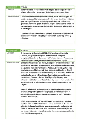 Nacionalidad COFÁN
Ubicación Su territorio se encuentra delimitado por los ríos Aguarico, San
Miguel y Guamés, y algunos tributarios menores de estos.
Particularidades Conocidos comúnmente como Cofanes, los A'I constituyen un
pueblo ancestral de la Amazonía. Cofän es un término occidental
que "no significa nada en la lengua de los A'I, se refiere a un
grupo de personas que hablan una lengua común y que viven en
las fuentes de dos grandes ríos del Alto Amazonas, el Aguarico y
el San Miguel.
La organización tradicional se basa en grupos de descendencia
patrilineal o “antia”, dirigida por el shamán, su líder político y
religioso.
Nacionalidad ZÁPARO
Ubicación Al tiempo de la Conquista (1534-1550) y primer siglo de la
Colonia, los grupos indígenas moradores de la región
comprendida entre el Curaray y río Pastaza, hasta el Amazonas,
formaban parte de la gran familia etno-lingüística Zápara.
Particularidades En la clasificación de los datos, recogidos principalmente por los
misioneros jesuitas a fines del siglo XVIII, estaban distribuidos de
la siguiente manera: “En los ríos Pastaza, Bobonza y afluentes
habitaban unas 10 etnias o tribus, con una población de 34 mil
personas. En el extenso valle formado por el pastaza y Bobonaza
vivían los Pendays y Chontoas o Garrinchas, conocidos más
tarde como Canelos....En los ríos Tigre, Corrientes y sus
afluentes habitaban unas doce tribus Záparas con una población
aproximada de 30 mil habitantes. Los más destacados era los
Gayes."
En total, a la época de la Conquista, la familia etno lingüística
estaban integradas por unos 28 grupos, 217 comunidades y
aproximadamente 98.500 habitantes,según el libro “Canelos,
cuna de Pastaza”.(*)
Otros historiadores, afirman que hasta principios del siglo XX
existían más de 200 mil záparas, pero la explotación del caucho,
además de la explotación de recursos minerales en la zona, así
como el tráfico de esclavos y las epidemias importadas por los
europeos redujeron ostensiblemente el número de záparas hasta
casi hacerlos desaparecer.
 