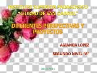 INSTITUTO SUPERIOR PADAGOGICO“CIUDAD DE SAN GABRIEL” DIFERENTES PERSPECTIVAS Y PROYECTOS AMANDA LOPEZ SEGUNDO NIVEL “A” 2010-2011 