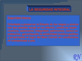 RN LA SEGURIDAD INTEGRAL Seguridad Interna Orientada a preservar al Estado de los riegos y amena- zas que puedan surgir en su interior, contra su super- vivencia, autonomía, integridad, patrimonio, contra su población, garantizando la estabilidad jurídico-política  y propiciando el logro del Bien Común en condiciones  de tranquilidad y paz. 