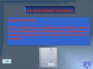 RN LA SEGURIDAD INTEGRAL Seguridad Externa Es el cautelamiento y garantía de la existencia, integri- dad e independencia del Estado frente a oposiciones, amenazas ó presiones  provenientes del exterior de su territorio.   