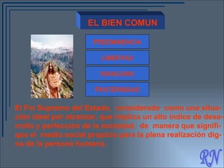 RN EL BIEN COMUN PREEMINENCIA LIBERTAD IGUALDAD FRATERNIDAD El Fin Supremo del Estado,  considerado  como una situa- ción ideal por alcanzar, que implica un alto índice de desa- rrollo y perfección de la sociedad,  de  manera que signifi- que el  medio social propicio para la plena realización dig- na de la persona humana.   